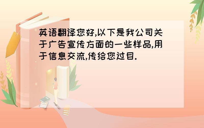 英语翻译您好,以下是我公司关于广告宣传方面的一些样品,用于信息交流,传给您过目.