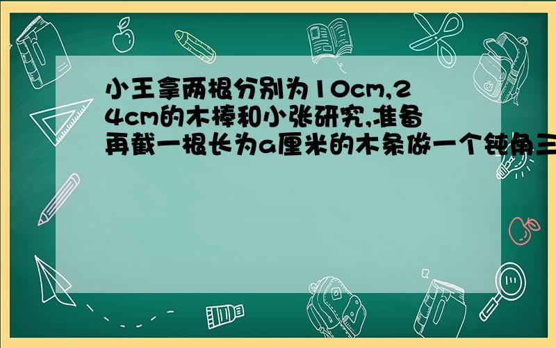 小王拿两根分别为10cm,24cm的木棒和小张研究,准备再截一根长为a厘米的木条做一个钝角三角形,那么a的范围