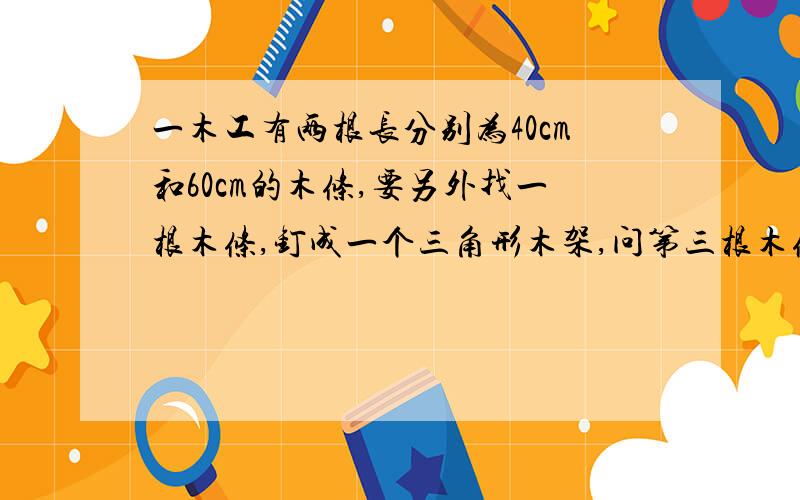 一木工有两根长分别为40cm和60cm的木条,要另外找一根木条,钉成一个三角形木架,问第三根木条的长度应在什么范围内?一元一次不等式.要列式+答案速度急