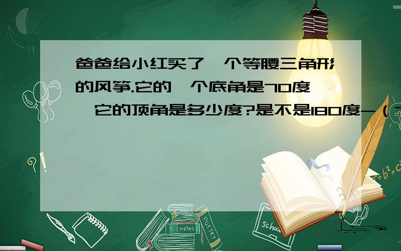 爸爸给小红买了一个等腰三角形的风筝.它的一个底角是70度,它的顶角是多少度?是不是180度-（70X2）?