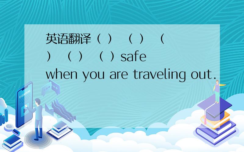 英语翻译（ ） （ ） （ ） （ ） （ ）safe when you are traveling out.