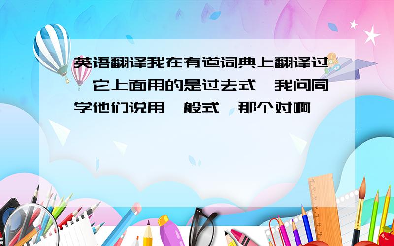 英语翻译我在有道词典上翻译过,它上面用的是过去式,我问同学他们说用一般式,那个对啊