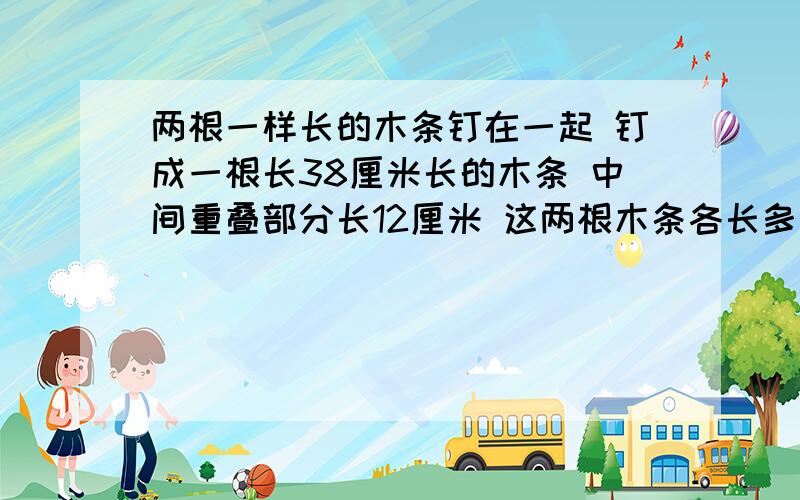 两根一样长的木条钉在一起 钉成一根长38厘米长的木条 中间重叠部分长12厘米 这两根木条各长多少?