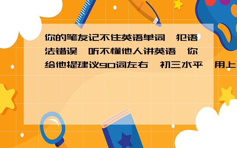 你的笔友记不住英语单词,犯语法错误,听不懂他人讲英语,你给他提建议90词左右,初三水平,用上一些过度词,要有层次.英语作文，急急急急急急急急急急急急急急急急急急急急急急急急急急急