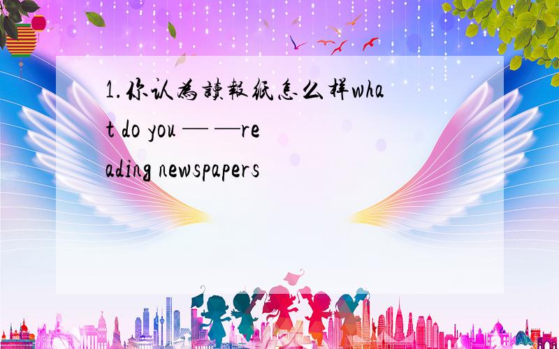 1.你认为读报纸怎么样what do you — —reading newspapers