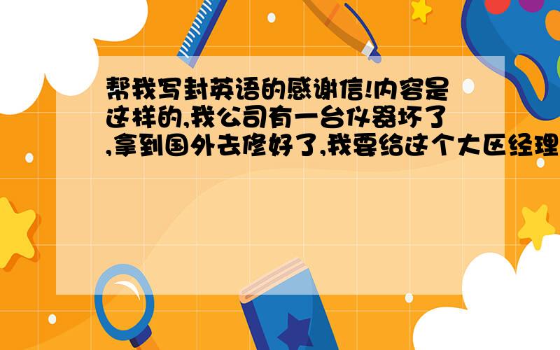 帮我写封英语的感谢信!内容是这样的,我公司有一台仪器坏了,拿到国外去修好了,我要给这个大区经理写一封感谢信,感谢他无偿的为我们修好了仪器.简单一点就好,我给他发邮件.格式一定要