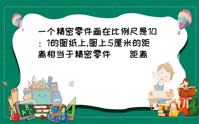 一个精密零件画在比例尺是10：1的图纸上,图上5厘米的距离相当于精密零件（）距离