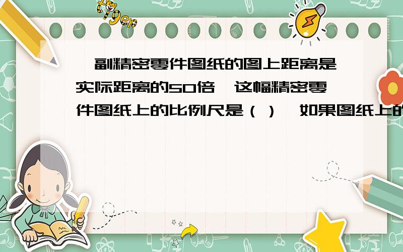 一副精密零件图纸的图上距离是实际距离的50倍,这幅精密零件图纸上的比例尺是（）,如果图纸上的零件长是30cm,那么这个零件的实际长度是（）cm.