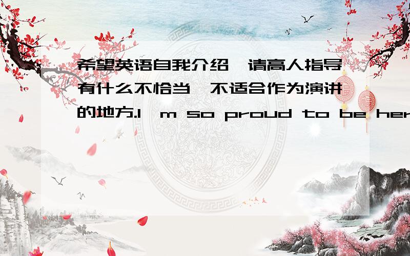 希望英语自我介绍,请高人指导有什么不恰当,不适合作为演讲的地方.I'm so proud to be here and becomes schoolmate,are also very pleased to be able to stand here for everyone to make a self - introduction.I am * *,feel is a shy