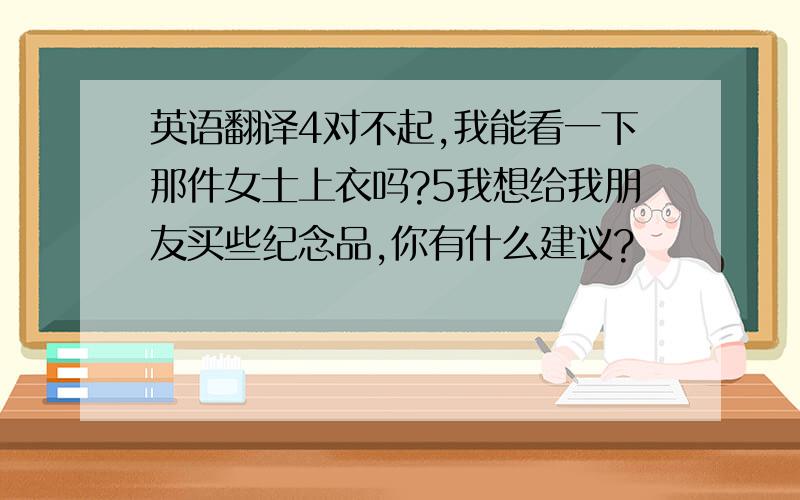 英语翻译4对不起,我能看一下那件女士上衣吗?5我想给我朋友买些纪念品,你有什么建议?