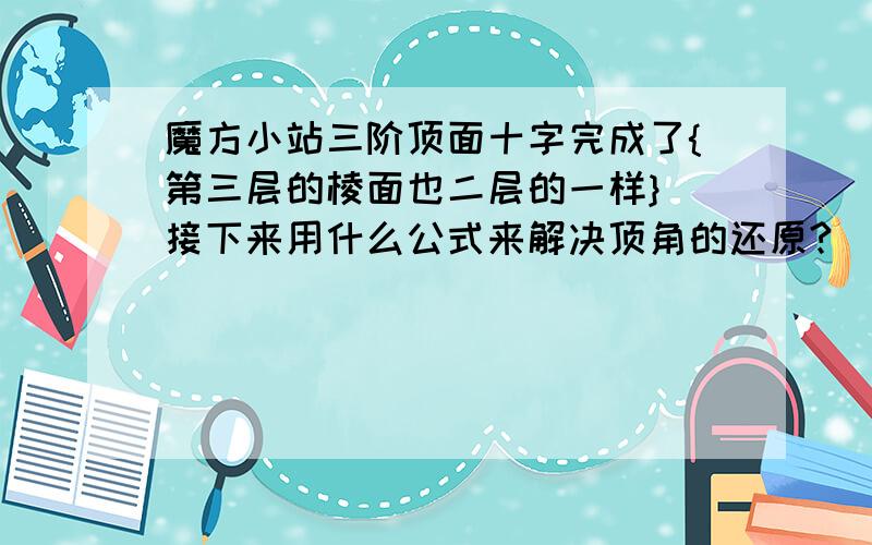 魔方小站三阶顶面十字完成了{第三层的棱面也二层的一样} 接下来用什么公式来解决顶角的还原?