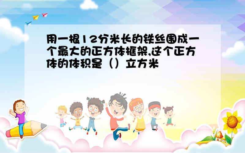 用一根12分米长的铁丝围成一个最大的正方体框架,这个正方体的体积是（）立方米