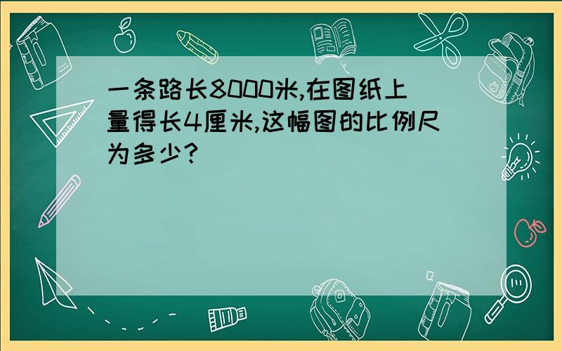 一条路长8000米,在图纸上量得长4厘米,这幅图的比例尺为多少?