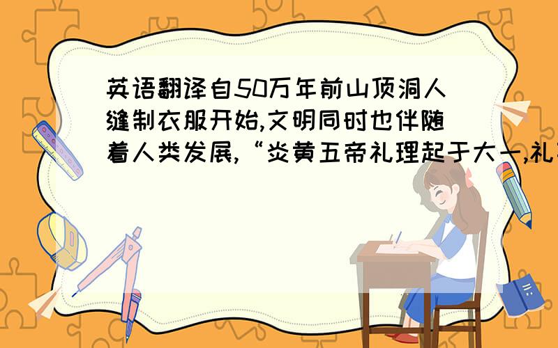 英语翻译自50万年前山顶洞人缝制衣服开始,文明同时也伴随着人类发展,“炎黄五帝礼理起于大一,礼事起于燧皇,礼名起于黄帝”之说.我国最早的秘书人员“史官”起,礼开始以正规的方式出