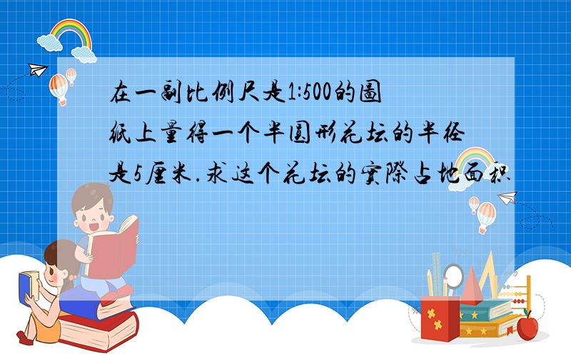 在一副比例尺是1:500的图纸上量得一个半圆形花坛的半径是5厘米.求这个花坛的实际占地面积