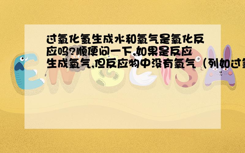 过氧化氢生成水和氧气是氧化反应吗?顺便问一下,如果是反应生成氧气,但反应物中没有氧气（列如过氧化氢反映）算氧化反应吗?