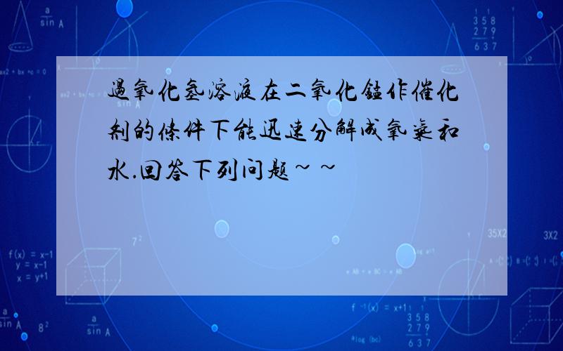 过氧化氢溶液在二氧化锰作催化剂的条件下能迅速分解成氧气和水．回答下列问题~~