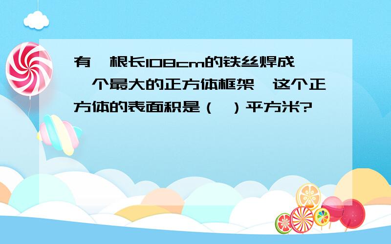 有一根长108cm的铁丝焊成一个最大的正方体框架,这个正方体的表面积是（ ）平方米?