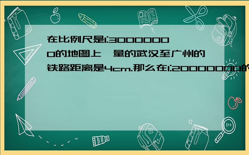 在比例尺是1:30000000的地图上,量的武汉至广州的铁路距离是4cm.那么在1:20000000的地图上武汉至广州的铁路应有多少厘米长?