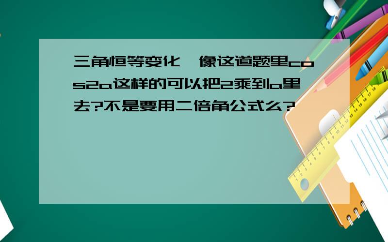 三角恒等变化,像这道题里cos2a这样的可以把2乘到a里去?不是要用二倍角公式么?