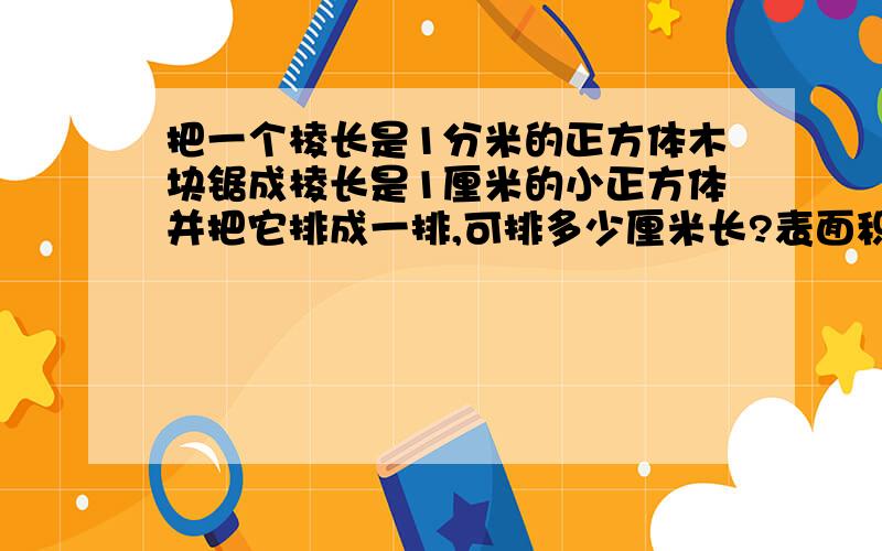 把一个棱长是1分米的正方体木块锯成棱长是1厘米的小正方体并把它排成一排,可排多少厘米长?表面积是多少平方厘米?