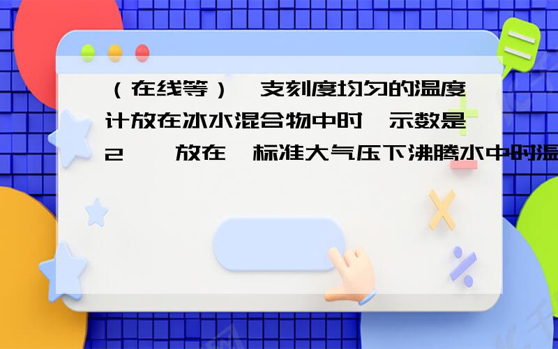 （在线等）一支刻度均匀的温度计放在冰水混合物中时,示数是2℃,放在一标准大气压下沸腾水中时温度为98℃一支刻度均匀的温度计放在冰水混合物中时,示数是2℃,放在一标准大气压下沸腾