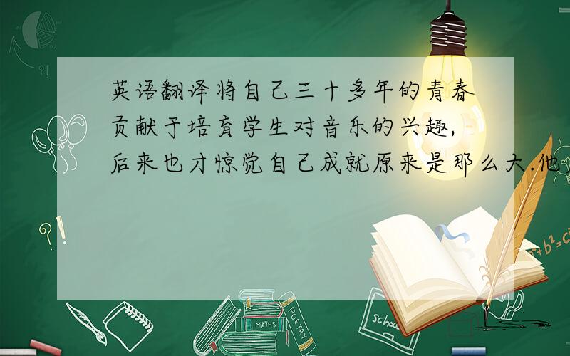 英语翻译将自己三十多年的青春贡献于培育学生对音乐的兴趣,后来也才惊觉自己成就原来是那么大.他启发并改变了数以百计的学生.荷兰先生受到学生及家人的启示,最终明白到人生并不会常