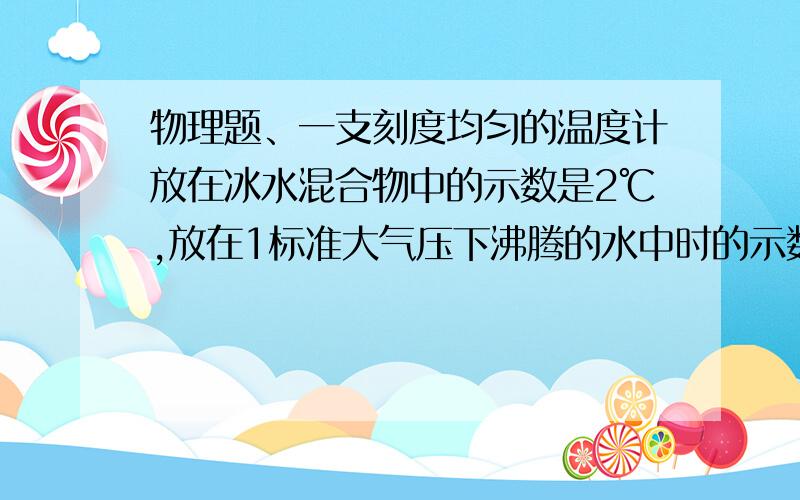 物理题、一支刻度均匀的温度计放在冰水混合物中的示数是2℃,放在1标准大气压下沸腾的水中时的示数为98℃用它测量一杯水的温度为26℃,请你计算一下这杯水的实际温度是多少?（要计算过