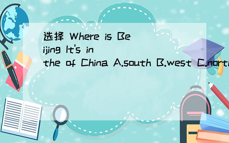 选择 Where is Beijing It's in the of China A.south B.west C.north