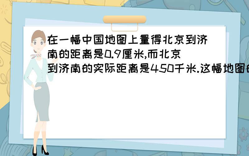 在一幅中国地图上量得北京到济南的距离是0.9厘米,而北京到济南的实际距离是450千米.这幅地图的比例尺是多少?