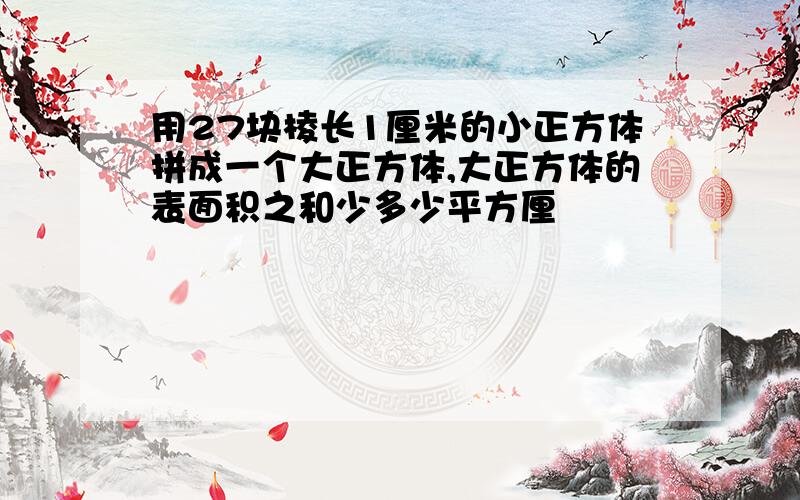 用27块棱长1厘米的小正方体拼成一个大正方体,大正方体的表面积之和少多少平方厘