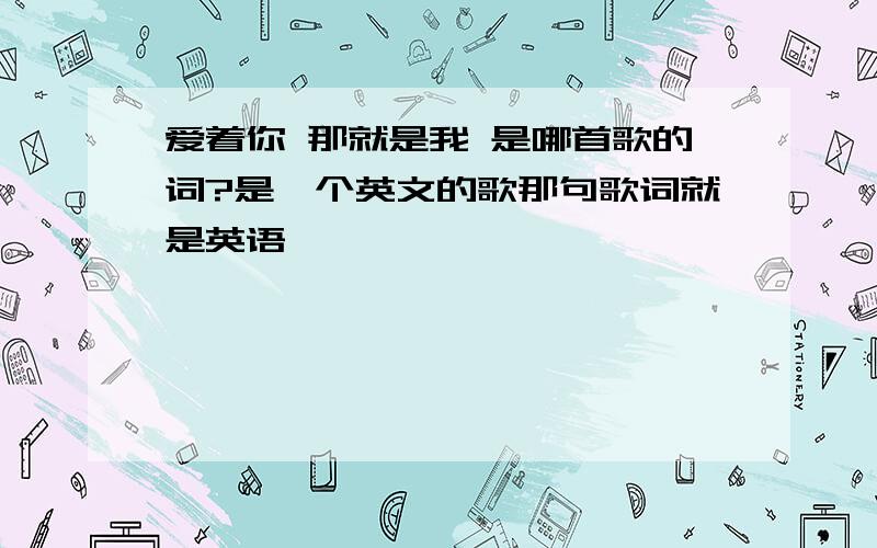 爱着你 那就是我 是哪首歌的词?是一个英文的歌那句歌词就是英语