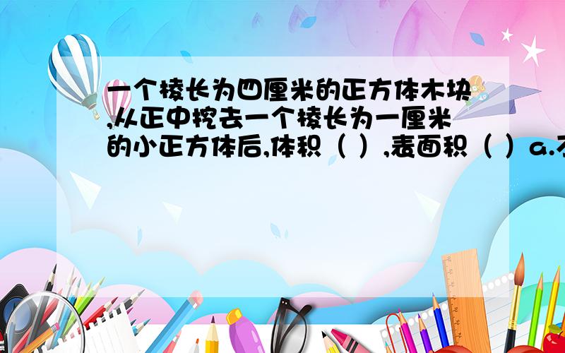 一个棱长为四厘米的正方体木块,从正中挖去一个棱长为一厘米的小正方体后,体积（ ）,表面积（ ）a.不变 b变大 c变小用小正方体拼成大正方体，至少要用几个小正方体 a4 b8 c16