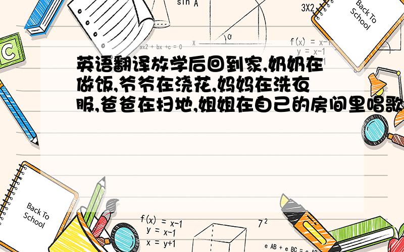 英语翻译放学后回到家,奶奶在做饭,爷爷在浇花,妈妈在洗衣服,爸爸在扫地,姐姐在自己的房间里唱歌,他要参加一个歌唱比赛,弟弟在吃东西,一边吃一边流鼻涕.我准备做完作业后看一会电视.---