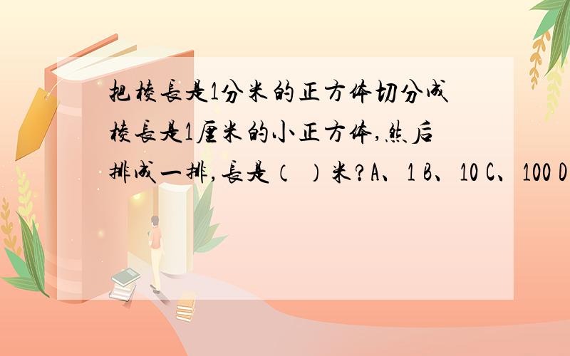 把棱长是1分米的正方体切分成棱长是1厘米的小正方体,然后排成一排,长是（ ）米?A、1 B、10 C、100 D、1000 请写出答案和为什么选这个