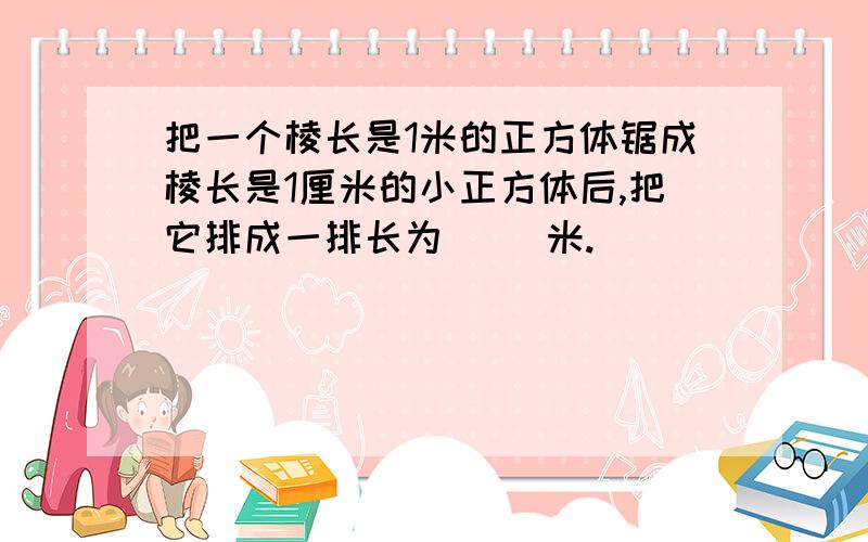 把一个棱长是1米的正方体锯成棱长是1厘米的小正方体后,把它排成一排长为（ ）米.