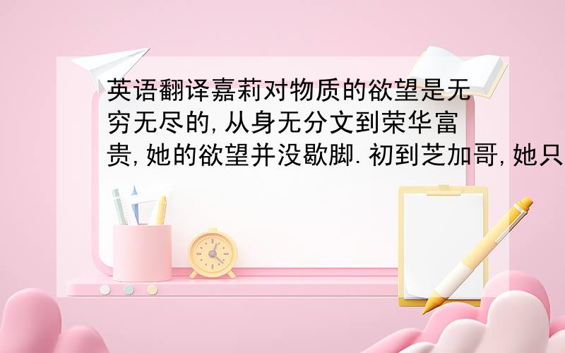 英语翻译嘉莉对物质的欲望是无穷无尽的,从身无分文到荣华富贵,她的欲望并没歇脚.初到芝加哥,她只是想找一份能养活自己的活.之后却沉醉于大城市的金碧辉煌,在商场橱窗前,“她禁不住觉