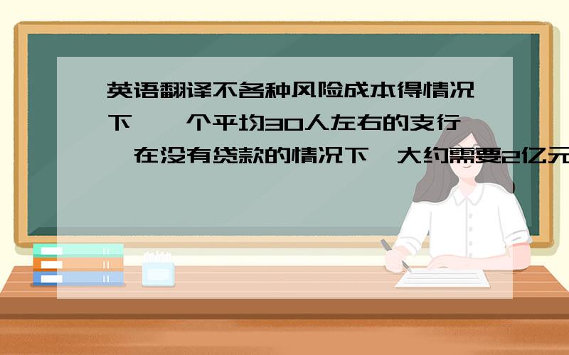 英语翻译不各种风险成本得情况下,一个平均30人左右的支行,在没有贷款的情况下,大约需要2亿元存款才能保本.