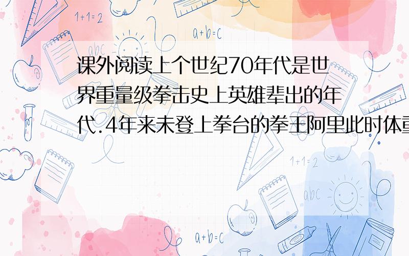 课外阅读上个世纪70年代是世界重量级拳击史上英雄辈出的年代.4年来未登上拳台的拳王阿里此时体重已超过正常体重二十多磅,速度和耐力也已大不如前,医生给他的运动生涯判了