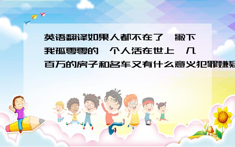 英语翻译如果人都不在了,撇下我孤零零的一个人活在世上,几百万的房子和名车又有什么意义犯罪嫌疑人在向别人举起屠刀的同时也为自己掘好了坟墓