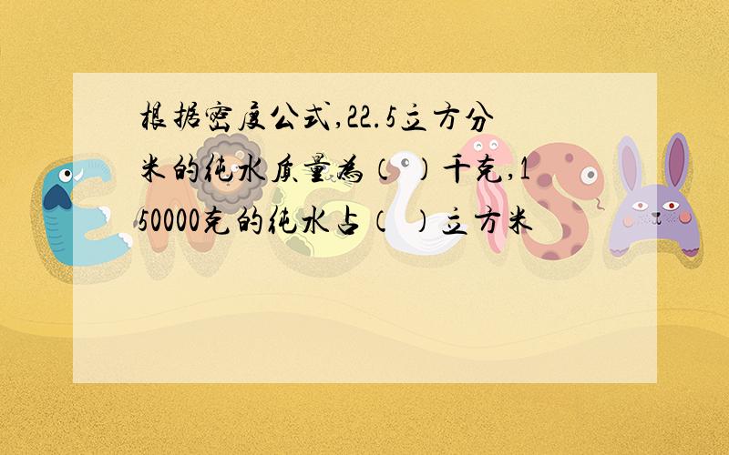 根据密度公式,22.5立方分米的纯水质量为（ ）千克,150000克的纯水占（ ）立方米