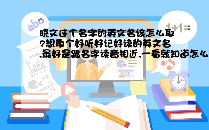 晓文这个名字的英文名该怎么取?想取个好听好记好读的英文名,最好是跟名字读音相近,一看就知道怎么读最好了.有些名字看了都不知道读什么.第一次在这里提问,小女子先谢过了.晓文就是我