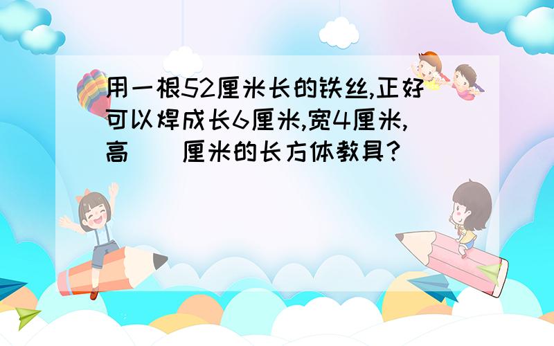 用一根52厘米长的铁丝,正好可以焊成长6厘米,宽4厘米,高（）厘米的长方体教具?