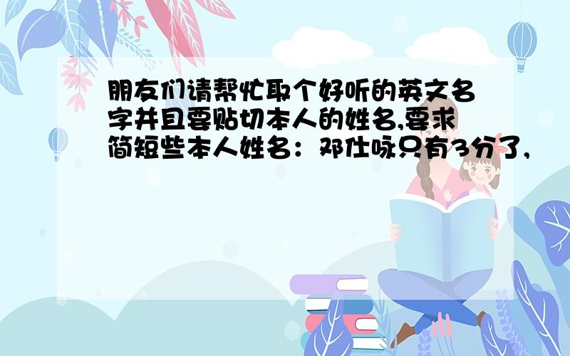 朋友们请帮忙取个好听的英文名字并且要贴切本人的姓名,要求简短些本人姓名：邓仕咏只有3分了,