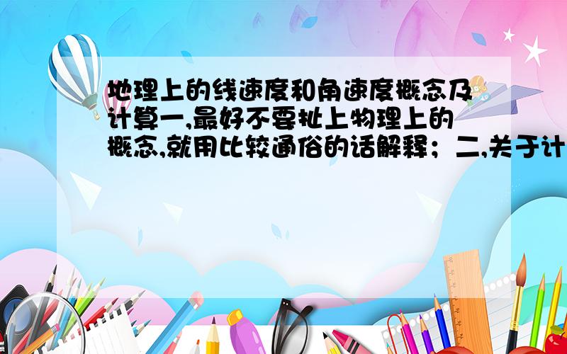 地理上的线速度和角速度概念及计算一,最好不要扯上物理上的概念,就用比较通俗的话解释；二,关于计算：已知地球平均半径为6371千米,计算纬度分别为30,45,60度时的线速度.