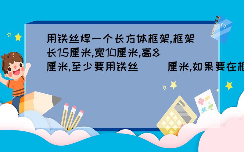 用铁丝焊一个长方体框架,框架长15厘米,宽10厘米,高8厘米,至少要用铁丝( )厘米,如果要在框架的表面包上一层薄皮,薄皮的总面积是( )；包完后,这个长方体占空间的大小是( ).