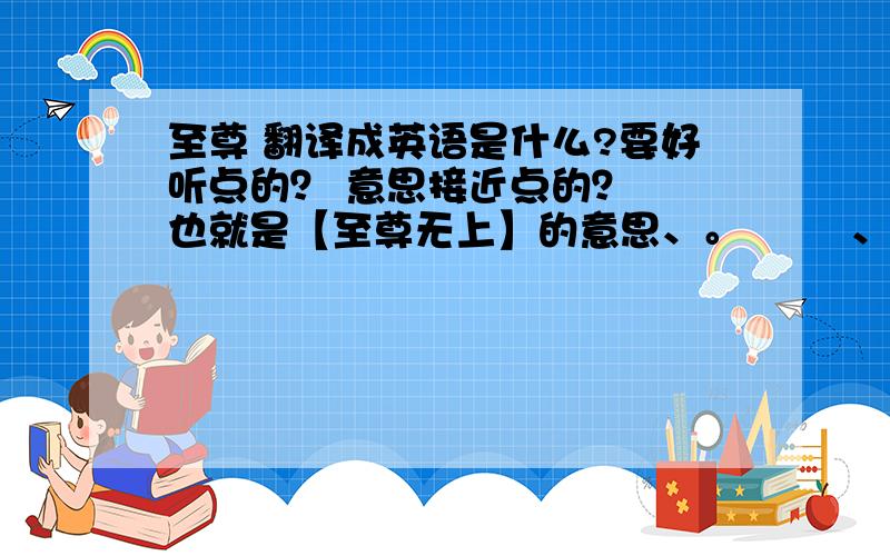 至尊 翻译成英语是什么?要好听点的？ 意思接近点的？  也就是【至尊无上】的意思、。        、   做网名用、          顺便把缩写也告诉我           谢谢 、麻烦个位了、、