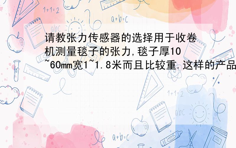 请教张力传感器的选择用于收卷机测量毯子的张力,毯子厚10~60mm宽1~1.8米而且比较重.这样的产品选用什么类型的张力传感器比较合适.