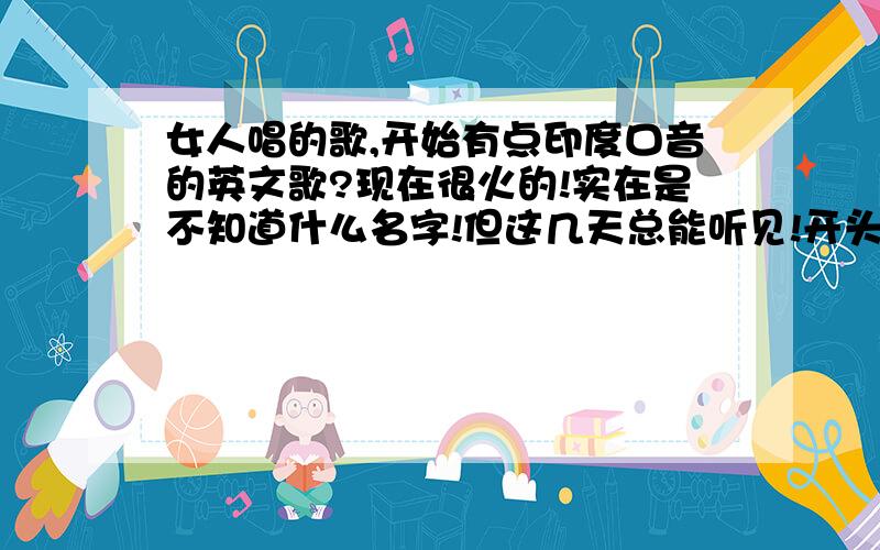 女人唱的歌,开始有点印度口音的英文歌?现在很火的!实在是不知道什么名字!但这几天总能听见!开头的结尾有嘣,嘣,嘣的词!