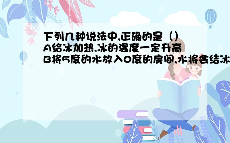 下列几种说法中,正确的是（）A给冰加热,冰的温度一定升高B将5度的水放入0度的房间,水将会结冰C冰棒周围的“白气”,是冰升华形成的水蒸气D冬天户外水管容易冻裂，是由于水结成冰后体积